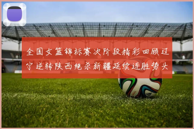 全国女篮锦标赛次阶段精彩回顾辽宁逆转陕西绝杀新疆延续连胜势头