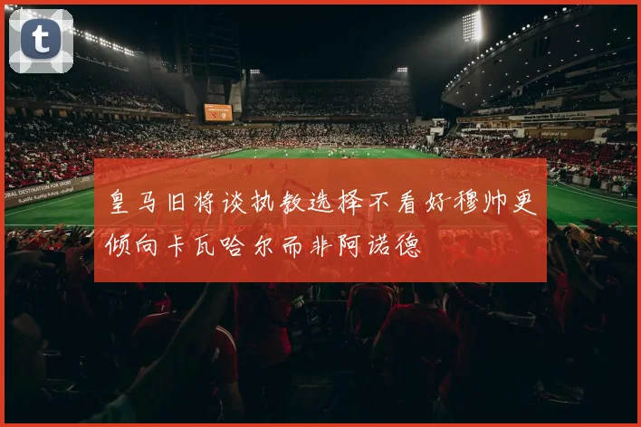 皇马旧将谈执教选择不看好穆帅更倾向卡瓦哈尔而非阿诺德