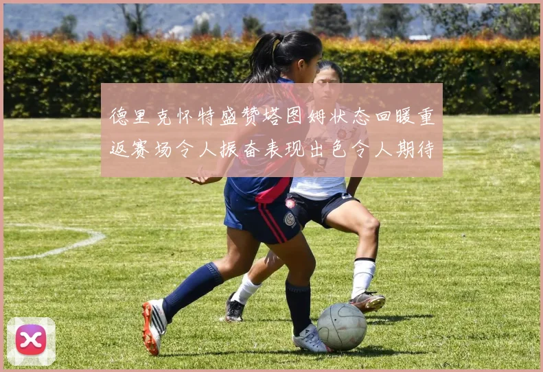 德里克怀特盛赞塔图姆状态回暖重返赛场令人振奋表现出色令人期待