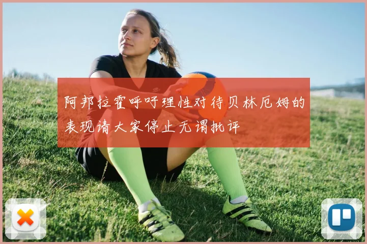 阿邦拉霍呼吁理性对待贝林厄姆的表现请大家停止无谓批评