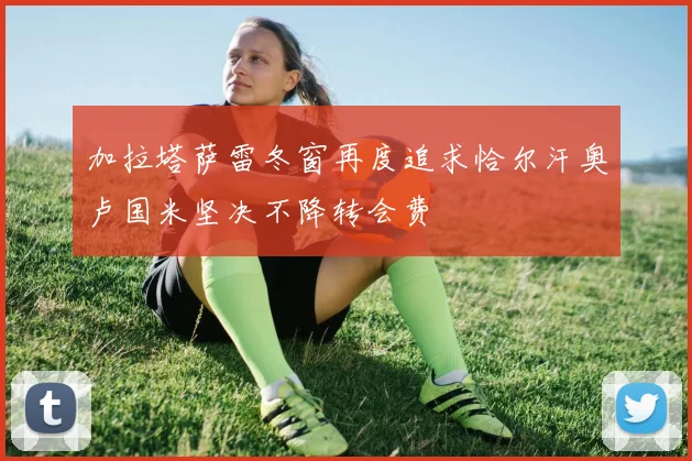 加拉塔萨雷冬窗再度追求恰尔汗奥卢国米坚决不降转会费
