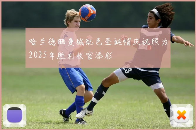 哈兰德晒曼城配色圣诞帽庆祝照为2025年胜利收官添彩