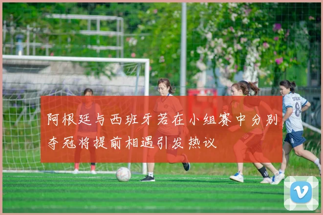 阿根廷与西班牙若在小组赛中分别夺冠将提前相遇引发热议