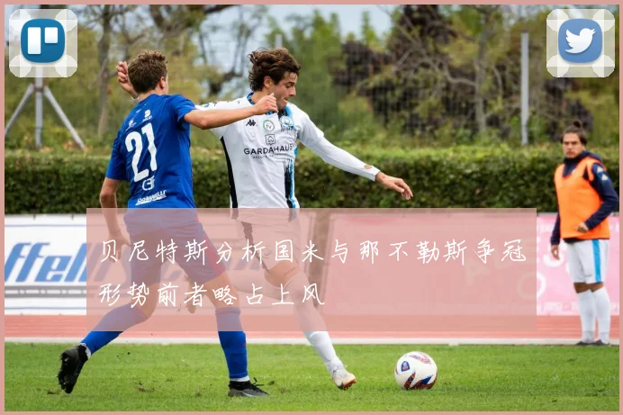 贝尼特斯分析国米与那不勒斯争冠形势前者略占上风