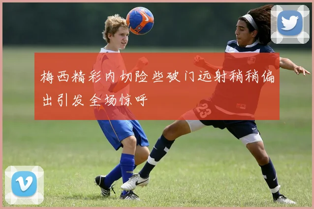 梅西精彩内切险些破门远射稍稍偏出引发全场惊呼