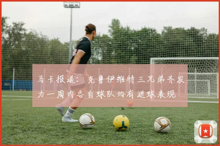 马卡报道：克鲁伊维特三兄弟齐发力一周内各自球队均有进球表现
