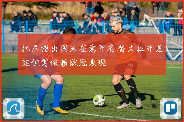 托尼指出国米在意甲有潜力拉开差距但需依赖欧冠表现