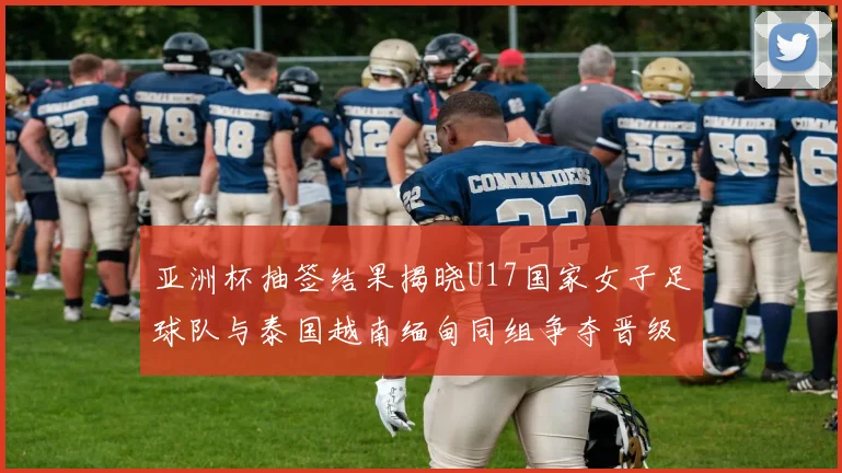 亚洲杯抽签结果揭晓U17国家女子足球队与泰国越南缅甸同组争夺晋级资格