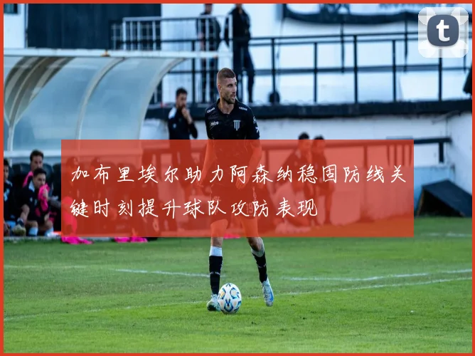 加布里埃尔助力阿森纳稳固防线关键时刻提升球队攻防表现