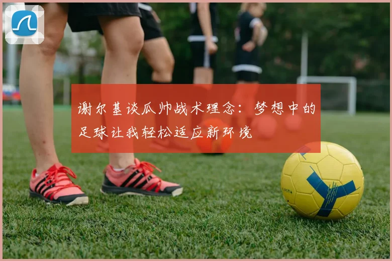 谢尔基谈瓜帅战术理念：梦想中的足球让我轻松适应新环境