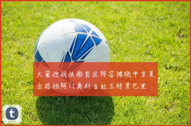 火箭迎战快船首发阵容揭晓申京复出搭档阿门奥科吉杜兰特贾巴里
