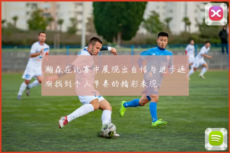 瀚森在比赛中展现出自信与进步逐渐找到个人节奏的精彩表现