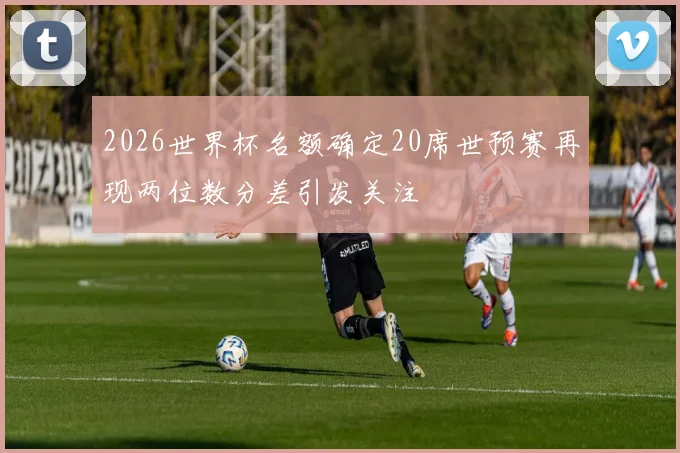 2026世界杯名额确定20席世预赛再现两位数分差引发关注