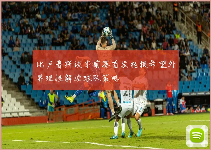 比卢普斯谈季前赛首发轮换希望外界理性解读球队策略
