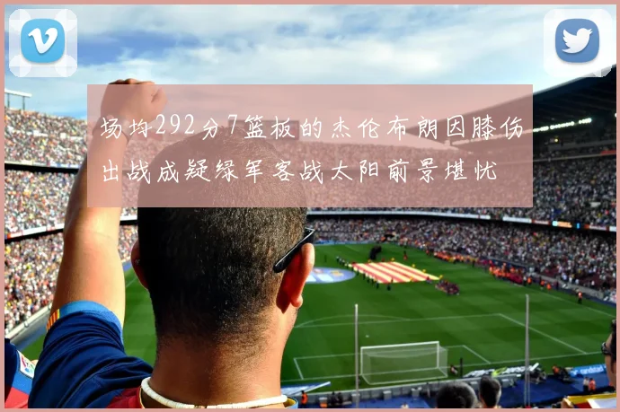 场均292分7篮板的杰伦布朗因膝伤出战成疑绿军客战太阳前景堪忧