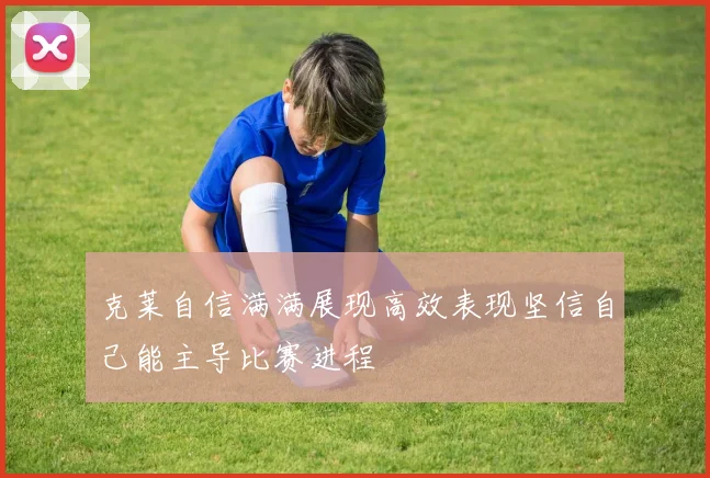克莱自信满满展现高效表现坚信自己能主导比赛进程