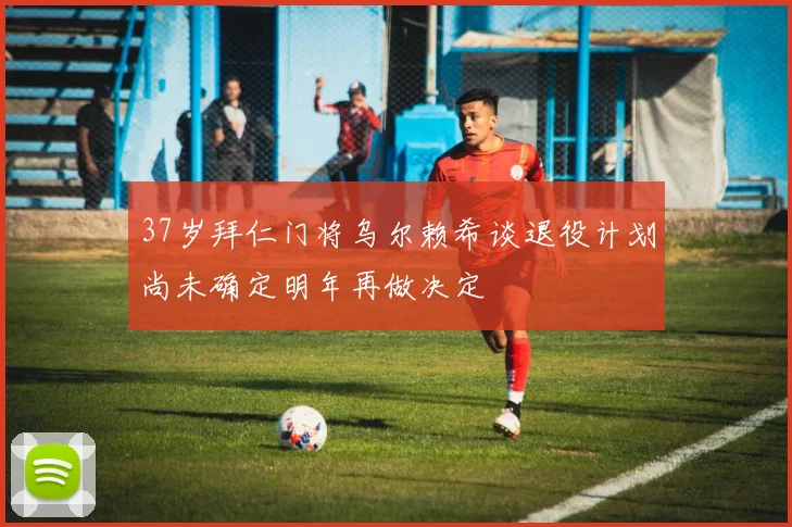 37岁拜仁门将乌尔赖希谈退役计划尚未确定明年再做决定