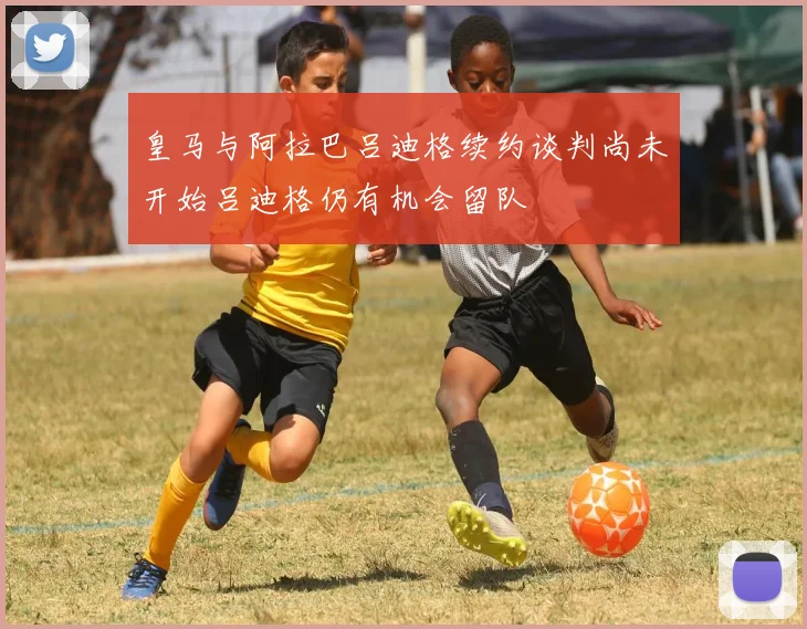 皇马与阿拉巴吕迪格续约谈判尚未开始吕迪格仍有机会留队