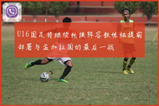U16国足将继续轮换阵容教练组提前部署与孟加拉国的最后一战