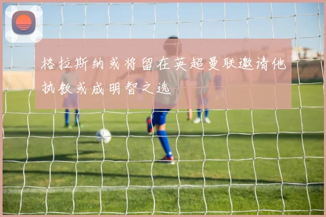 格拉斯纳或将留在英超曼联邀请他执教或成明智之选