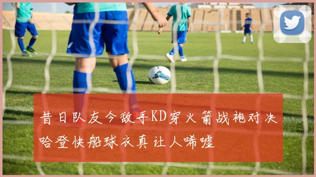 昔日队友今敌手KD穿火箭战袍对决哈登快船球衣真让人唏嘘
