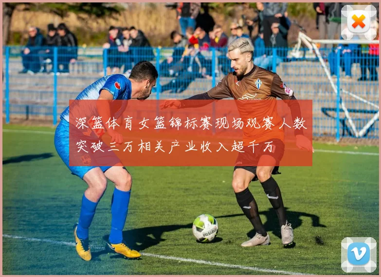 深篮体育女篮锦标赛现场观赛人数突破三万相关产业收入超千万