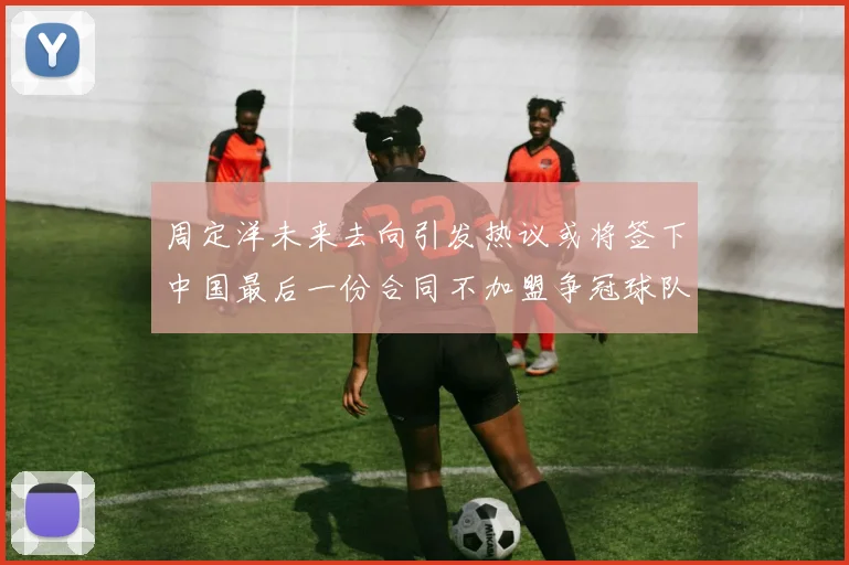 周定洋未来去向引发热议或将签下中国最后一份合同不加盟争冠球队