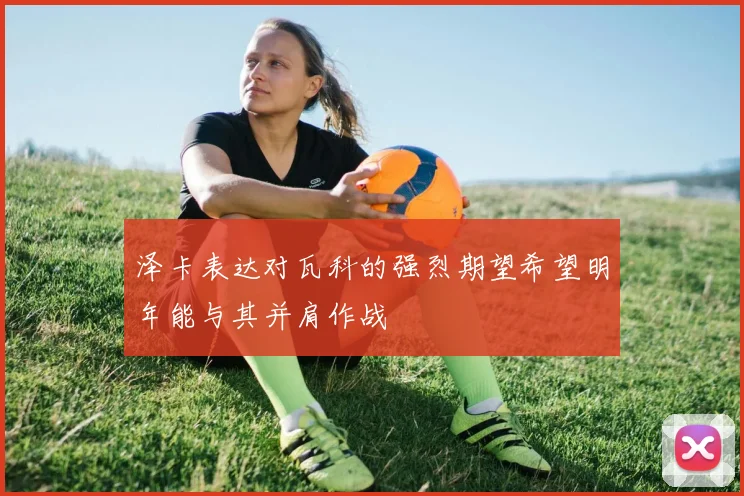 泽卡表达对瓦科的强烈期望希望明年能与其并肩作战
