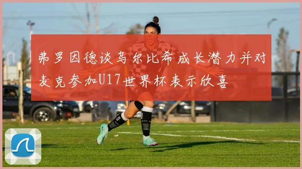 弗罗因德谈乌尔比希成长潜力并对麦克参加U17世界杯表示欣喜