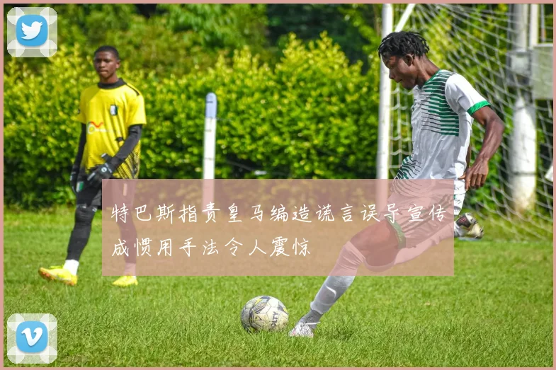 特巴斯指责皇马编造谎言误导宣传成惯用手法令人震惊